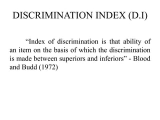 DISCRIMINATION INDEX (D.I)
“Index of discrimination is that ability of
an item on the basis of which the discrimination
is made between superiors and inferiors” - Blood
and Budd (1972)
 