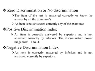  Zero Discrimination or No discrimination
The item of the test is answered correctly or know the
answer by all the examinee’s
An item is not answered correctly any of the examinee
Positive Discrimination Index
 An item is correctly answered by superiors and is not
answered correctly by inferiors. The discriminative power
range from +1 to -1.
Negative Discrimination Index
An item is correctly answered by inferiors and is not
answered correctly by superiors.
 