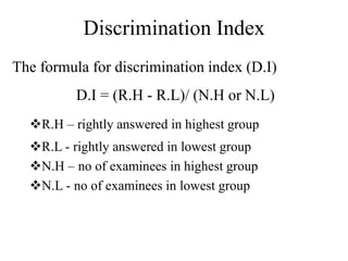 Discrimination Index
The formula for discrimination index (D.I)
D.I = (R.H - R.L)/ (N.H or N.L)
R.H – rightly answered in highest group
R.L - rightly answered in lowest group
N.H – no of examinees in highest group
N.L - no of examinees in lowest group
 