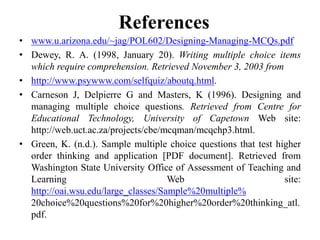 References
• www.u.arizona.edu/~jag/POL602/Designing-Managing-MCQs.pdf
• Dewey, R. A. (1998, January 20). Writing multiple choice items
which require comprehension. Retrieved November 3, 2003 from
• http://www.psywww.com/selfquiz/aboutq.html.
• Carneson J, Delpierre G and Masters, K (1996). Designing and
managing multiple choice questions. Retrieved from Centre for
Educational Technology, University of Capetown Web site:
http://web.uct.ac.za/projects/cbe/mcqman/mcqchp3.html.
• Green, K. (n.d.). Sample multiple choice questions that test higher
order thinking and application [PDF document]. Retrieved from
Washington State University Office of Assessment of Teaching and
Learning Web site:
http://oai.wsu.edu/large_classes/Sample%20multiple%
20choice%20questions%20for%20higher%20order%20thinking_atl.
pdf.
 