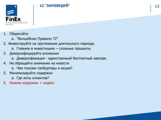 12 "ЗАПОВЕДЕЙ" 13
1. Сберегайте
a. "Волшебное Правило 72"
2. Инвестируйте на протяжении длительного периода
a. Главное в инвестициях – сложные проценты
3. Диверсифицируйте вложения
a. Диверсификация - единственный бесплатный завтрак
4. Не обращайте внимание на новости
a. Чем похожи гамбургеры и акции?
5. Минимизируйте издержки
a. Где яхты клиентов?
6. Низкие издержки + индекс
 