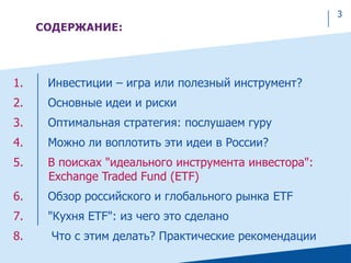 CОДЕРЖАНИЕ:
1. Инвестиции – игра или полезный инструмент?
2. Основные идеи и риски
3. Оптимальная стратегия: послушаем гуру
4. Можно ли воплотить эти идеи в России?
5. В поисках "идеального инструмента инвестора":
Exchange Traded Fund (ETF)
6. Обзор российского и глобального рынка ETF
7. "Кухня ETF": из чего это сделано
8. Что с этим делать? Практические рекомендации
3
 