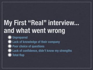 My First “Real” interview...
and what went wrong
   Unprepared
   Lack of knowledge of their company
   Poor choice of questions
   Lack of conﬁdence, didn’t know my strengths
   Total ﬂop
 