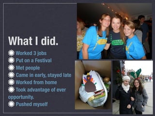 What I did.
   Worked 3 jobs
   Put on a Festival
   Met people
   Came in early, stayed late
   Worked from home
   Took advantage of ever
opportunity.
   Pushed myself
 