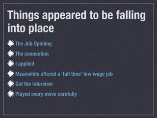 Things appeared to be falling
into place
 The Job Opening
 The connection
 I applied
 Meanwhile offered a ‘full time’ low wage job
 Got the interview
 Played every move carefully
 