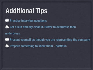 Additional Tips
   Practice interview questions
   Get a suit and dry clean it. Better to overdress then
underdress.
   Present yourself as though you are representing the company
   Prepare something to show them - portfolio
 