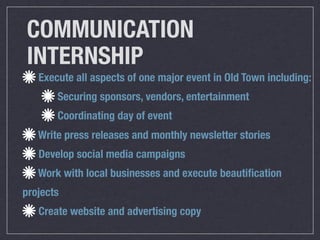 COMMUNICATION
INTERNSHIP
   Execute all aspects of one major event in Old Town including:
       Securing sponsors, vendors, entertainment
       Coordinating day of event
   Write press releases and monthly newsletter stories
   Develop social media campaigns
   Work with local businesses and execute beautiﬁcation
projects
   Create website and advertising copy
 