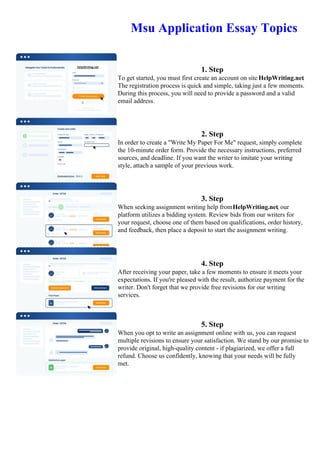 Msu Application Essay Topics
1. Step
To get started, you must first create an account on site HelpWriting.net.
The registration process is quick and simple, taking just a few moments.
During this process, you will need to provide a password and a valid
email address.
2. Step
In order to create a "Write My Paper For Me" request, simply complete
the 10-minute order form. Provide the necessary instructions, preferred
sources, and deadline. If you want the writer to imitate your writing
style, attach a sample of your previous work.
3. Step
When seeking assignment writing help fromHelpWriting.net, our
platform utilizes a bidding system. Review bids from our writers for
your request, choose one of them based on qualifications, order history,
and feedback, then place a deposit to start the assignment writing.
4. Step
After receiving your paper, take a few moments to ensure it meets your
expectations. If you're pleased with the result, authorize payment for the
writer. Don't forget that we provide free revisions for our writing
services.
5. Step
When you opt to write an assignment online with us, you can request
multiple revisions to ensure your satisfaction. We stand by our promise to
provide original, high-quality content - if plagiarized, we offer a full
refund. Choose us confidently, knowing that your needs will be fully
met.
Msu Application Essay TopicsMsu Application Essay Topics
 