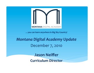 …you	
  can	
  learn	
  anywhere	
  in	
  Big	
  Sky	
  Country!	
  
                                       	
  


Montana	
  Digital	
  Academy	
  Update	
  
      December	
  7,	
  2010	
  
                                       	
  

                    Jason	
  Neiﬀer	
  	
  
             Curriculum	
  Director	
  
                                      	
  
 