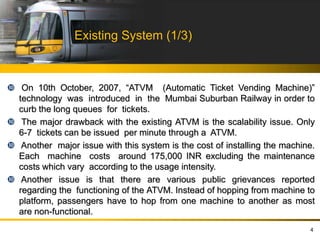 Existing System (1/3)
 On 10th October, 2007, “ATVM (Automatic Ticket Vending Machine)‟
technology was introduced in the Mumbai Suburban Railway in order to
curb the long queues for tickets.
 The major drawback with the existing ATVM is the scalability issue. Only
6-7 tickets can be issued per minute through a ATVM.
 Another major issue with this system is the cost of installing the machine.
Each machine costs around 175,000 INR excluding the maintenance
costs which vary according to the usage intensity.
 Another issue is that there are various public grievances reported
regarding the functioning of the ATVM. Instead of hopping from machine to
platform, passengers have to hop from one machine to another as most
are non-functional.
4
 