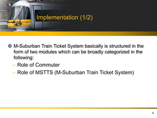 Implementation (1/2)
 M-Suburban Train Ticket System basically is structured in the
form of two modules which can be broadly categorized in the
following:
– Role of Commuter
– Role of MSTTS (M-Suburban Train Ticket System)
8
 