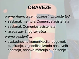 OBAVEZE
prema Agenciji za mobilnost i projekte EU:
• sastanak mentora Comenius asistenata
• sastanak Comenius asistenata
• izrada završnog izvješća
prema asistentici:
• svakodnevna komunikacija, dogovori,
  planiranje, zajednička izrada nastavnih
  sadrţaja, nabava materijala, druţenje…
 