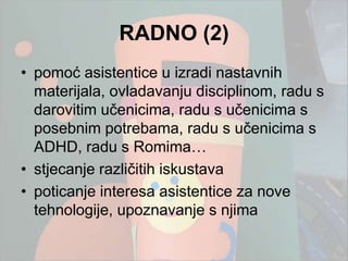 RADNO (2)
• pomoć asistentice u izradi nastavnih
  materijala, ovladavanju disciplinom, radu s
  darovitim učenicima, radu s učenicima s
  posebnim potrebama, radu s učenicima s
  ADHD, radu s Romima…
• stjecanje različitih iskustava
• poticanje interesa asistentice za nove
  tehnologije, upoznavanje s njima
 