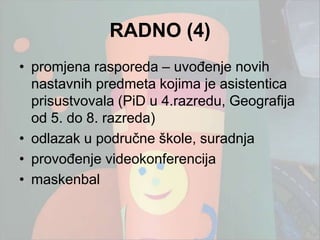 RADNO (4)
• promjena rasporeda – uvođenje novih
  nastavnih predmeta kojima je asistentica
  prisustvovala (PiD u 4.razredu, Geografija
  od 5. do 8. razreda)
• odlazak u područne škole, suradnja
• provođenje videokonferencija
• maskenbal
 
