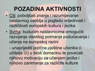 POZADINA AKTIVNOSTI
• Cilj: poboljšati znanje i razumijevanje
  nastavnog osoblja u pogledu vrijednosti i
  različitosti europskih kultura i jezika
• Svrha: budućim nastavnicima omogućiti
  razvijanje vlastitog poimanja podučavanja i
  učenja na europskoj razini
  - unaprijediti jezične vještine učenika (i
  učitelja ) u školi domaćinu te povećati
  njihovu motivaciju za učenjem jezika i
  njihovo zanimanje za različite kulture
 