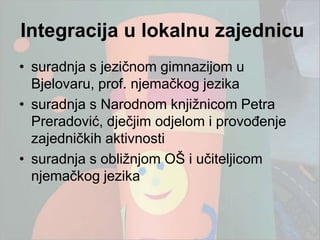 Integracija u lokalnu zajednicu
• suradnja s jezičnom gimnazijom u
  Bjelovaru, prof. njemačkog jezika
• suradnja s Narodnom knjiţnicom Petra
  Preradović, dječjim odjelom i provođenje
  zajedničkih aktivnosti
• suradnja s obliţnjom OŠ i učiteljicom
  njemačkog jezika
 