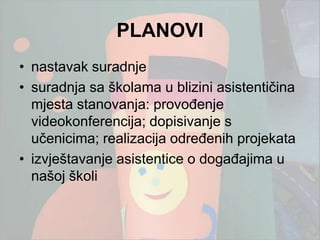 PLANOVI
• nastavak suradnje
• suradnja sa školama u blizini asistentičina
  mjesta stanovanja: provođenje
  videokonferencija; dopisivanje s
  učenicima; realizacija određenih projekata
• izvještavanje asistentice o događajima u
  našoj školi
 