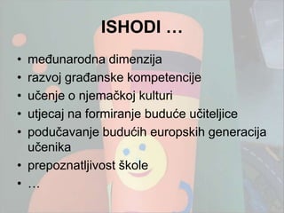 ISHODI …
• međunarodna dimenzija
• razvoj građanske kompetencije
• učenje o njemačkoj kulturi
• utjecaj na formiranje buduće učiteljice
• podučavanje budućih europskih generacija
  učenika
• prepoznatljivost škole
• …
 