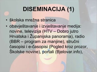 DISEMINACIJA (1)
• školska mreţna stranica
• obavještavanje i izvještavanje medija:
  novine, televizija (HTV – Dobro jutro
  Hrvatska i Ţupanijska panorama), radio
  (BBR – program za manjine), stručni
  časopisi i e-časopisi (Pogled kroz prozor,
  Školske novine), portali (Bjelovar.info),
 