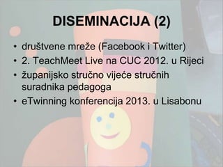 DISEMINACIJA (2)
• društvene mreţe (Facebook i Twitter)
• 2. TeachMeet Live na CUC 2012. u Rijeci
• ţupanijsko stručno vijeće stručnih
  suradnika pedagoga
• eTwinning konferencija 2013. u Lisabonu
 