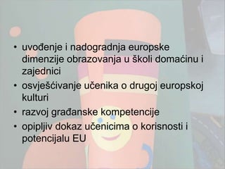 • uvođenje i nadogradnja europske
  dimenzije obrazovanja u školi domaćinu i
  zajednici
• osvješćivanje učenika o drugoj europskoj
  kulturi
• razvoj građanske kompetencije
• opipljiv dokaz učenicima o korisnosti i
  potencijalu EU
 