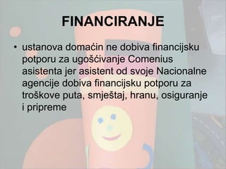 FINANCIRANJE
• ustanova domaćin ne dobiva financijsku
  potporu za ugošćivanje Comenius
  asistenta jer asistent od svoje Nacionalne
  agencije dobiva financijsku potporu za
  troškove puta, smještaj, hranu, osiguranje
  i pripreme
 