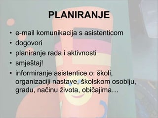 PLANIRANJE
•   e-mail komunikacija s asistenticom
•   dogovori
•   planiranje rada i aktivnosti
•   smještaj!
•   informiranje asistentice o: školi,
    organizaciji nastave, školskom osoblju,
    gradu, načinu ţivota, običajima…
 