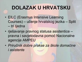 DOLAZAK U HRVATSKU
• EILC (Erasmus Intensive Learning
  Courses) – učenje hrvatskog jezika – Split
  – tri tjedna
• rješavanje pravnog statusa asistentice –
  pravna i savjetodavna pomoć Nacionalne
  agencije AMPEU
• Priručnik dobre prakse za škole domaćine
  i asistente
 