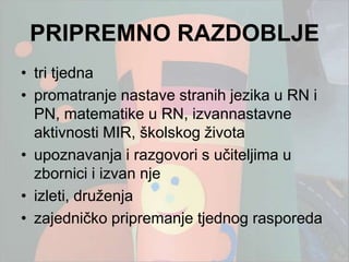PRIPREMNO RAZDOBLJE
• tri tjedna
• promatranje nastave stranih jezika u RN i
  PN, matematike u RN, izvannastavne
  aktivnosti MIR, školskog ţivota
• upoznavanja i razgovori s učiteljima u
  zbornici i izvan nje
• izleti, druţenja
• zajedničko pripremanje tjednog rasporeda
 