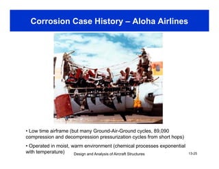 Corrosion Case History – Aloha Airlines
• Low time airframe (but many Ground-Air-Ground cycles, 89,090
compression and decompression pressurization cycles from short hops)
Design and Analysis of Aircraft Structures 13-25
compression and decompression pressurization cycles from short hops)
• Operated in moist, warm environment (chemical processes exponential
with temperature)
 