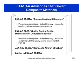 FAA/JAA Advisories That Govern
Composite Materials
• FAA AC 20-107A, “Composite Aircraft Structure”, p
– Presents an acceptable—but not the only—means for
certifying advanced composite structure
• FAA AC 21-26, “Quality Control for the
Manufacture of Composite Structure”
– Presents an acceptable—but not the only—means for
complying with the quality control requirement of
FAR 21
• JAA ACJ 25.603, “Composite Aircraft Structure”
Design and Analysis of Aircraft Structures 13-33
• Similar to FAA AC 20-107A
 