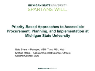 Priority-Based Approaches to Accessible
Procurement, Planning, and Implementation at
Michigan State University
Nate Evans – Manager, MSU IT and MSU Hub
Kristine Moore – Assistant General Counsel, Office of
General Counsel MSU
 