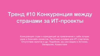 Тренд #10 Конкуренция между
странами за ИТ-проекты
Конкуренция стран и юрисдикций за привлечение к себе лучших
умов и блокчейн-проектов. Льготные условия для ИТ-стартапов.
Отсутствие налогов и др. Подобное, мы уже видим в Эстонии,
Беларусии, Казахстане
 