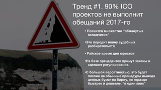 • Появится множество “обманутых
вкладчиков”
•Это породит волну судебных
разбирательств
• Райское время для юристов
•На базе прецедентов примут законы и
сделают регулирование.
•С большой вероятностью, это будет
похоже на обычные процедуры вывода
ценных бумаг на биржу, но гораздо
быстрее и дешевле, “в один клик”
Тренд #1. 90% ICO
проектов не выполнит
обещаний 2017-го
 