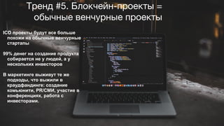 Тренд #5. Блокчейн-проекты =
обычные венчурные проекты
ICO проекты будут все больше
похожи на обычные венчурные
стартапы
99% денег на создание продукта
собирается не у людей, а у
нескольких инвесторов
В маркетинге выживут те же
подходы, что выжили в
краудфандинге: создание
комьюнити, PR/СМИ, участие в
конференциях, работа с
инвесторами.
 