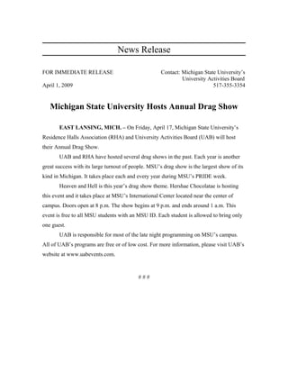 News Release
FOR IMMEDIATE RELEASE Contact: Michigan State University’s
University Activities Board
April 1, 2009 517-355-3354
Michigan State University Hosts Annual Drag Show
EAST LANSING, MICH. – On Friday, April 17, Michigan State University’s
Residence Halls Association (RHA) and University Activities Board (UAB) will host
their Annual Drag Show.
UAB and RHA have hosted several drag shows in the past. Each year is another
great success with its large turnout of people. MSU’s drag show is the largest show of its
kind in Michigan. It takes place each and every year during MSU’s PRIDE week.
Heaven and Hell is this year’s drag show theme. Hershae Chocolatae is hosting
this event and it takes place at MSU’s International Center located near the center of
campus. Doors open at 8 p.m. The show begins at 9 p.m. and ends around 1 a.m. This
event is free to all MSU students with an MSU ID. Each student is allowed to bring only
one guest.
UAB is responsible for most of the late night programming on MSU’s campus.
All of UAB’s programs are free or of low cost. For more information, please visit UAB’s
website at www.uabevents.com.
# # #
 