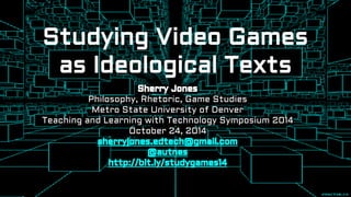 Studying Video Games 
as Ideological Texts 
Sherry Jones 
Philosophy, Rhetoric, Game Studies 
Metro State University of Denver 
Teaching and Learning with Technology Symposium 2014 
October 24, 2014 
sherryjones.edtech@gmail.com 
@autnes 
http://bit.ly/studygames14 
 