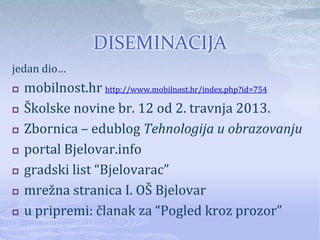 DISEMINACIJA
jedan dio…
   mobilnost.hr http://www.mobilnost.hr/index.php?id=754
   Školske novine br. 12 od 2. travnja 2013.
   Zbornica – edublog Tehnologija u obrazovanju
   portal Bjelovar.info
   gradski list “Bjelovarac”
   mrežna stranica I. OŠ Bjelovar
   u pripremi: članak za “Pogled kroz prozor”
 