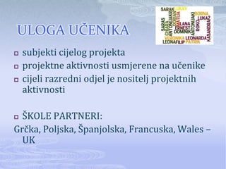 ULOGA UČENIKA
   subjekti cijelog projekta
   projektne aktivnosti usmjerene na učenike
   cijeli razredni odjel je nositelj projektnih
    aktivnosti

 ŠKOLE PARTNERI:
Grčka, Poljska, Španjolska, Francuska, Wales –
  UK
 