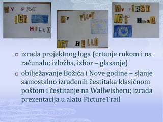    izrada projektnog loga (crtanje rukom i na
    računalu; izložba, izbor – glasanje)
   obilježavanje Božića i Nove godine – slanje
    samostalno izrađenih čestitaka klasičnom
    poštom i čestitanje na Wallwisheru; izrada
    prezentacija u alatu PictureTrail
 