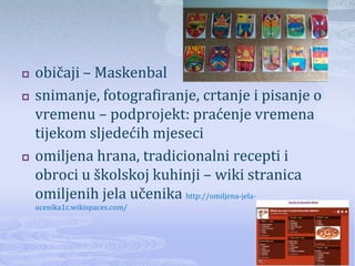    običaji – Maskenbal
   snimanje, fotografiranje, crtanje i pisanje o
    vremenu – podprojekt: praćenje vremena
    tijekom sljedećih mjeseci
   omiljena hrana, tradicionalni recepti i
    obroci u školskoj kuhinji – wiki stranica
    omiljenih jela učenika http://omiljena-jela-
    ucenika1c.wikispaces.com/
 