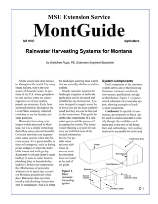 MSU Extension Service


       MT 9707
               MontGuide                                                                                   Agriculture


         Rainwater Harvesting Systems for Montana

                           by Gretchen Rupp, PE, Extension Engineer/Specialist




   People collect and store rainwa-    for landscape watering than waters         System Components
ter throughout the world. For many     that are naturally alkaline or rich in        Each component in the rainwater
island nations, rain is the sole       sodium.                                    system serves one of the following
source of domestic water. In por-         Simple rainwater systems for            functions: rainwater catchment,
tions of the U.S. where groundwa-      landscape irrigation or herbicide          conveyance, purification, storage
ter and surface water are scarce,      application can be designed and            or distribution. Figure 1 is a gener-
expensive or of poor quality,          installed by any homeowner. Sys-           alized schematic of a rainwater sys-
people use rainwater. Early farm       tems designed to supply water for          tem, showing examples of each
and ranch families throughout the      in-house use are far more sophisti-        system component.
Great Plains routinely collected       cated, but they too can be laid out           Catchment: In special circum-
rainwater to use for laundry and       by the homeowner. This guide de-           stances, paved patios or decks can
other purposes.                        scribes the components of a rain-          be used to collect rainwater. Gener-
    Rainwater harvesting is no         water system and the process of            ally though, the available catch-
longer widely practiced in Mon-        designing the system. The home-            ment area is the roof of the home,
tana, but it is a simple technology    owner planning a system for out-           barn and outbuildings. Any roofing
that offers many potential benefits.   door use will find most of the             material is acceptable for collecting
Collected rainwater can augment        needed information
other water sources when they be-      herein. For po-                                                          Catchment Area
come scarce. It’s a good standby in    table water
times of emergency, such as during     systems addi-                     Gutter
power outages or when the water        tional re-
table lowers and wells go dry.         sources must
                                                                                               Downspout
Rainwater is soft and doesn’t cause    be consulted;
buildup of scale in water heaters,     these are listed
plumbing lines or household hu-        at the end of
midifiers. It does not compromise      the guide.                                    Roof Washer

the effectiveness of pesticides                                Manhole
when mixed in spray rigs, as east-       Figure 1.
ern Montana groundwater often            Basic
                                                              Buried                                       Line to
does. Rainwater does not stain           rainwater            Cistern                                      pressure tank

laundry and plumbing fixtures (no        harvesting
                                         system
iron or manganese). And it is better
                                                                                         Overflow outlet                   C-1
 