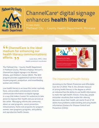 ChannelCare® digital signage
                             enhances health literacy
                             A case study:
                             Flathead City - County Health Department, Montana




“
	   ChannelCare is the ideal
medium for enhancing our
health literacy communications


              ”
efforts.	             Leslie Deck, MPA, CHES
	   	     	 	    Health promotion coordinator



The Flathead City – County Health Department
in Flathead County, Montana employs Vericom’s
ChannelCare digital signage in its Women,
Infants, and Children’s Center (WIC). The WIC
program provides supplemental nutrition to low
income pregnant, postpartum, and breastfeeding
                                                        The importance of health literacy
women and children.
                                                        According to the Patient Protection and Affordable
                                                        Care Act of 2010, Title V, the ultimate measure
Low health literacy is an issue this center routinely
                                                        of strong health literacy is the degree to which
faces, and providers and educators strive to
                                                        an individual has the ability to use health information
communicate information via digital signage
                                                        to make the right health choices. Every day, people
in a way that makes it easier for audiences to take
                                                        encounter situations that involve life-altering
action to improve their health and use services at
                                                        decisions about their health, yet nearly 9 out of 10
the center. Messaging informs the community
                                                        adults have problems understanding and using health
about car seat programs, cancer prevention,
                                                        information (Centers for Disease Control and
immunizations, home visit programs for pregnant
                                                        Prevention {CDC}).
women, teen pregnancy programs, and puberty
and reproductive health classes.
 