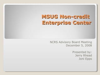 MSUG Non-credit  Enterprise Center NCRS Advisory Board Meeting December 5, 2008 Presented by: Jerry Rhead Joni Epps 