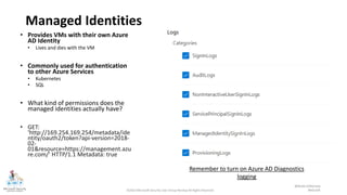 ©2022 Microsoft Security User Group Norway All Rights Reserved #MSUGN
@MsSecUGNorway
Managed Identities
• Provides VMs with their own Azure
AD Identity
• Lives and dies with the VM
• Commonly used for authentication
to other Azure Services
• Kubernetes
• SQL
• What kind of permissions does the
managed identities actually have?
• GET:
'http://169.254.169.254/metadata/ide
ntity/oauth2/token?api-version=2018-
02-
01&resource=https://management.azu
re.com/' HTTP/1.1 Metadata: true
Example: Azure Resource Graph: // SAMI = System-assigned Managed Identity
// UAMI = User-assigned Managed Identity
// Sjekker om VM eller VMSS har SAMI eller UAMI
resources
| join kind=leftouter(
resourcecontainers
| where type=='microsoft.resources/subscriptions'
| project subscriptionName=name, subscriptionId
) on subscriptionId
| where type =~ "microsoft.compute/virtualmachines" or
type =~ "microsoft.compute/virtualMachineScaleSets"
| extend identityType = identity.type
| extend hasManagedIdentity = iff(identity == "", "No", "Yes"),
isSystemAssignedEnable = iff(identityType contains "SystemAssigned", "Yes",
"No")
| project subscriptionId,
subscriptionName,
name,
resourceGroup,
identityType,
hasManagedIdentity,
isSystemAssignedEnable
Remember to turn on Azure AD Diagnostics
logging
 