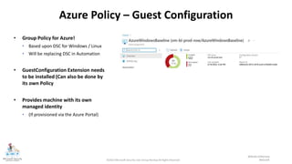 ©2022 Microsoft Security User Group Norway All Rights Reserved #MSUGN
@MsSecUGNorway
Azure Policy – Guest Configuration
• Group Policy for Azure!
• Based upon DSC for Windows / Linux
• Will be replacing DSC in Automation
• GuestConfiguration Extension needs
to be installed (Can also be done by
its own Policy
• Provides machine with its own
managed identity
• (If provisioned via the Azure Portal)
 