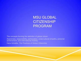 MSU GLOBAL
                                 CITIZENSHIP
                                 PROGRAM

The concepts forming the definition of global citizen:
Awareness, responsibility, participation, cross-cultural empathy, personal
achievement, and international mobility.
Hans Schattle, The Practices of Global Citizenship
 