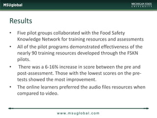 Results
•   Five pilot groups collaborated with the Food Safety
    Knowledge Network for training resources and assessments
•   All of the pilot programs demonstrated effectiveness of the
    nearly 90 training resources developed through the FSKN
    pilots.
•    There was a 6-16% increase in score between the pre and
    post-assessment. Those with the lowest scores on the pre-
    tests showed the most improvement.
•   The online learners preferred the audio files resources when
    compared to video.


                      w w w. m s u g l o b a l . c o m
 
