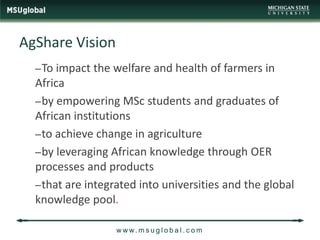 AgShare Vision
  – To impact the welfare and health of farmers in
  Africa
  – by empowering MSc students and graduates of
  African institutions
  – to achieve change in agriculture
  – by leveraging African knowledge through OER
  processes and products
  – that are integrated into universities and the global
  knowledge pool.

                  w w w. m s u g l o b a l . c o m
 