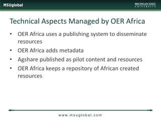 Technical Aspects Managed by OER Africa
• OER Africa uses a publishing system to disseminate
  resources
• OER Africa adds metadata
• Agshare published as pilot content and resources
• OER Africa keeps a repository of African created
  resources




                  w w w. m s u g l o b a l . c o m
 
